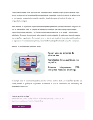Teniendo en cuenta lo dicho por Cohen y lo mencionado en la anterior unidad, podemos analizar como
futuros administradores la necesidad imperiosa de tener presente la evolución y estudio de la tecnología
en los negocios, para su implementación y gestión, dada la demanda del contexto de estar a la
vanguardia tecnológica.
Por lo anterior, en el presente espacio de aprendizaje trabajaremos el concepto de sistema integrador, el
cual se puede definir como un conjunto de elementos o sistemas que interactúan y operan entre sí,
integrando procesos operativos y no operativos de una empresa con el fin de apoyar y optimizar sus
actividades. Se puede decir que es la automatización o sistematización de las áreas o dependencias de
una compañía u organización. Es necesario tener en cuenta que, para tener estos sistemas integradores
se requiere de un base de datos optima que aloje la información pertinente de la compañía o empresa.
Además, se estudiarán los siguientes temas:
Tipos y usos de sistemas de
información.
Tecnologías de vanguardia en los
negocios.
Sistemas integradores (ERP,
enterprise resource planning).
Un ejemplo claro de sistemas integradores son los servicios en línea de la universidad del Quindío, los
cuales permiten la gestión de los procesos académicos, el ciclo de permanencia del estudiante y del
docente en la institución.
Video 1. Servicios en línea
Universidad del Quindío. (2020). Servicios en línea. Recuperado el 27/04/2021 en
https://www.youtube.com/watch?v=XndtGoYlo4g
VER VIDEO
 