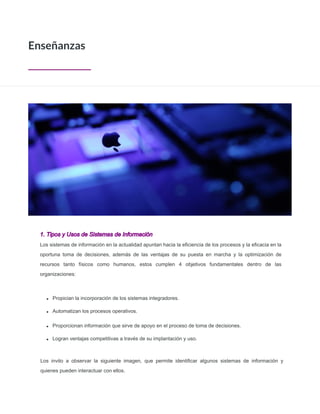1. Tipos y Usos de Sistemas de Información
Los sistemas de información en la actualidad apuntan hacia la eﬁciencia de los procesos y la eﬁcacia en la
oportuna toma de decisiones, además de las ventajas de su puesta en marcha y la optimización de
recursos tanto físicos como humanos, estos cumplen 4 objetivos fundamentales dentro de las
organizaciones:
Propician la incorporación de los sistemas integradores.
Automatizan los procesos operativos.
Enseñanzas
Proporcionan información que sirve de apoyo en el proceso de toma de decisiones.
Logran ventajas competitivas a través de su implantación y uso.
Los invito a observar la siguiente imagen, que permite identificar algunos sistemas de información y
quienes pueden interactuar con ellos.
 