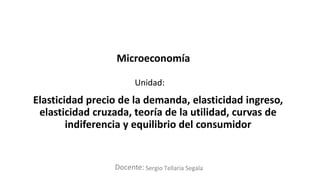 Docente:
Unidad:
Sergio Tellaria Segala
Microeconomía
Elasticidad precio de la demanda, elasticidad ingreso,
elasticidad cruzada, teoría de la utilidad, curvas de
indiferencia y equilibrio del consumidor
 