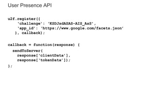 User Presence API
u2f.register({
‘challenge’: ‘KSDJsdASAS-AIS_AsS’,
‘app_id’: ‘https://www.google.com/facets.json’
}, callback);
callback = function(response) {
sendToServer(
response[‘clientData’],
response[‘tokenData’]);
};
 