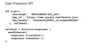 User Presence API
u2f.sign({
‘challenge’: ‘KSDJsdASAS-AIS_AsS’,
‘app_id’: ‘https://www.google.com/facets.json’,
‘key_handle’: ‘JkjhdsfkjSDFKJ_ld-sadsAJDKLSAD’
}, callback);
callback = function(response) {
sendToServer(
response[‘clientData’],
response[‘tokenData’]);
};
 