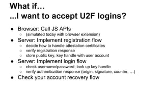 What if…
...I want to accept U2F logins?
● Browser: Call JS APIs
○ (simulated today with browser extension)
● Server: Implement registration flow
○ decide how to handle attestation certificates
○ verify registration response
○ store public key, key handle with user account
● Server: Implement login flow
○ check username/password, look up key handle
○ verify authentication response (origin, signature, counter, …)
● Check your account recovery flow
 
