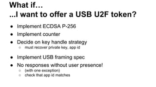 What if…
...I want to offer a USB U2F token?
● Implement ECDSA P-256
● Implement counter
● Decide on key handle strategy
○ must recover private key, app id
● Implement USB framing spec
● No responses without user presence!
○ (with one exception)
○ check that app id matches
 