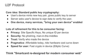 U2F Protocol
Core idea: Standard public key cryptography:
● User's device mints new key pair, gives public key to server
● Server asks user's device to sign data to verify the user.
● One device, many services, "bring your own device" enabled
Lots of refinement for this to be consumer facing:
● Privacy: Site Specific Keys, No unique ID per device
● Security: No phishing, man-in-the-middles
● Trust: Verify who made the device
● Pragmatics: Affordable today, ride hardware cost curve down
● Speed for user: Fast crypto in device (Elliptic Curve)
Think "Smartcard re-designed for modern consumer web"
 