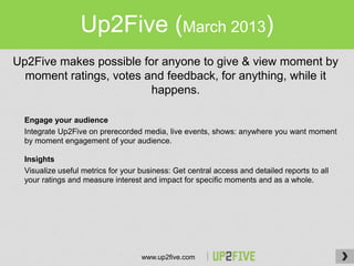 Up2Five (March 2013)
Up2Five makes possible for anyone to give & view moment by
  moment ratings, votes and feedback, for anything, while it
                         happens.

  Engage your audience
  Integrate Up2Five on prerecorded media, live events, shows: anywhere you want moment
  by moment engagement of your audience.

  Insights
  Visualize useful metrics for your business: Get central access and detailed reports to all
  your ratings and measure interest and impact for specific moments and as a whole.




                                    www.up2five.com
 