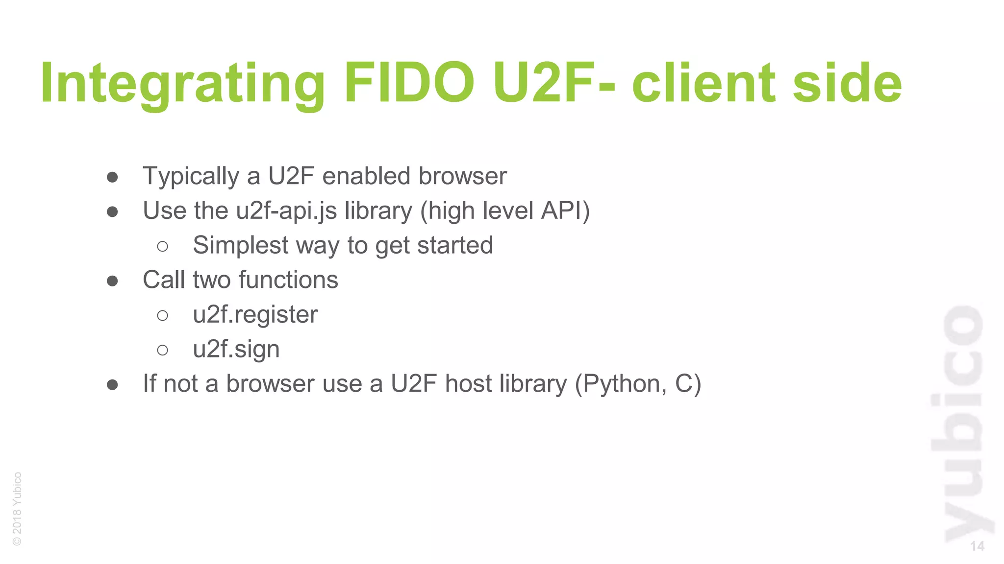 14
©2018Yubico
Integrating FIDO U2F- client side
● Typically a U2F enabled browser
● Use the u2f-api.js library (high level API)
○ Simplest way to get started
● Call two functions
○ u2f.register
○ u2f.sign
● If not a browser use a U2F host library (Python, C)
 
