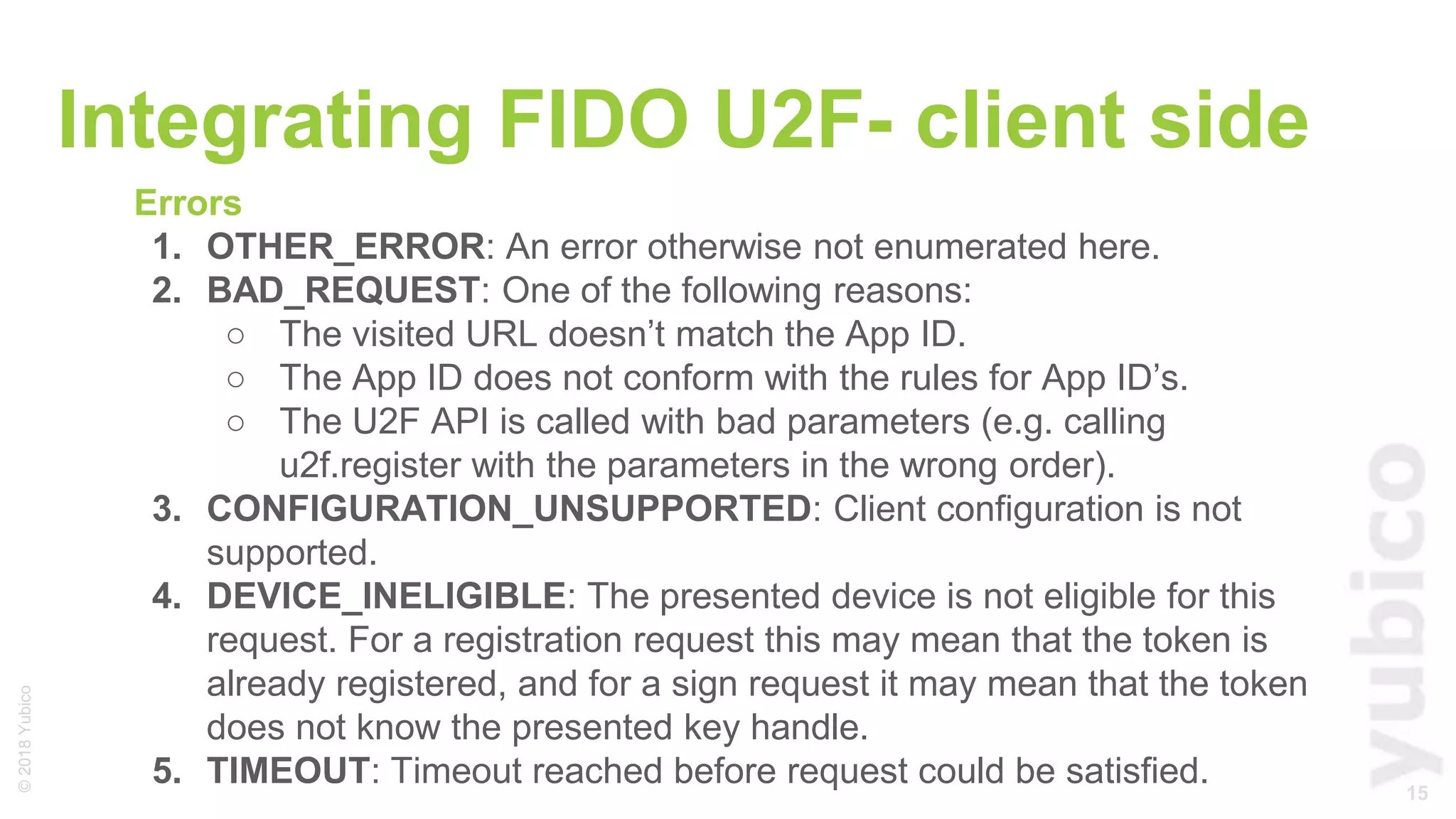 15
©2018Yubico
Integrating FIDO U2F- client side
Errors
1. OTHER_ERROR: An error otherwise not enumerated here.
2. BAD_REQUEST: One of the following reasons:
○ The visited URL doesn’t match the App ID.
○ The App ID does not conform with the rules for App ID’s.
○ The U2F API is called with bad parameters (e.g. calling
u2f.register with the parameters in the wrong order).
3. CONFIGURATION_UNSUPPORTED: Client configuration is not
supported.
4. DEVICE_INELIGIBLE: The presented device is not eligible for this
request. For a registration request this may mean that the token is
already registered, and for a sign request it may mean that the token
does not know the presented key handle.
5. TIMEOUT: Timeout reached before request could be satisfied.
 