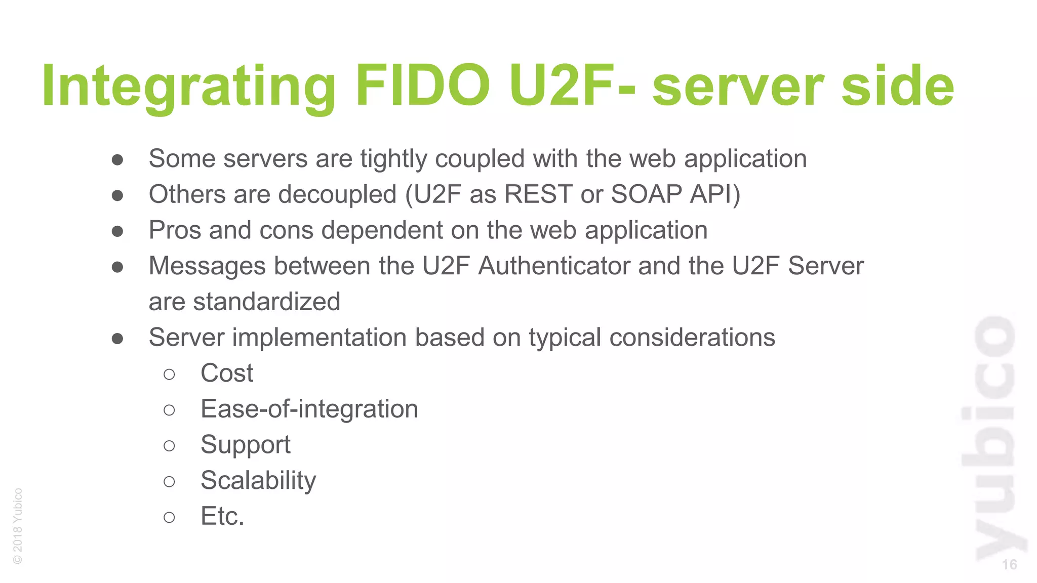 16
©2018Yubico
Integrating FIDO U2F- server side
● Some servers are tightly coupled with the web application
● Others are decoupled (U2F as REST or SOAP API)
● Pros and cons dependent on the web application
● Messages between the U2F Authenticator and the U2F Server
are standardized
● Server implementation based on typical considerations
○ Cost
○ Ease-of-integration
○ Support
○ Scalability
○ Etc.
 