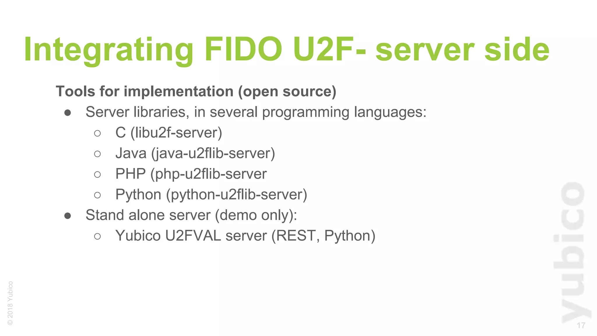 17
©2018Yubico
Integrating FIDO U2F- server side
Tools for implementation (open source)
● Server libraries, in several programming languages:
○ C (libu2f-server)
○ Java (java-u2flib-server)
○ PHP (php-u2flib-server
○ Python (python-u2flib-server)
● Stand alone server (demo only):
○ Yubico U2FVAL server (REST, Python)
 