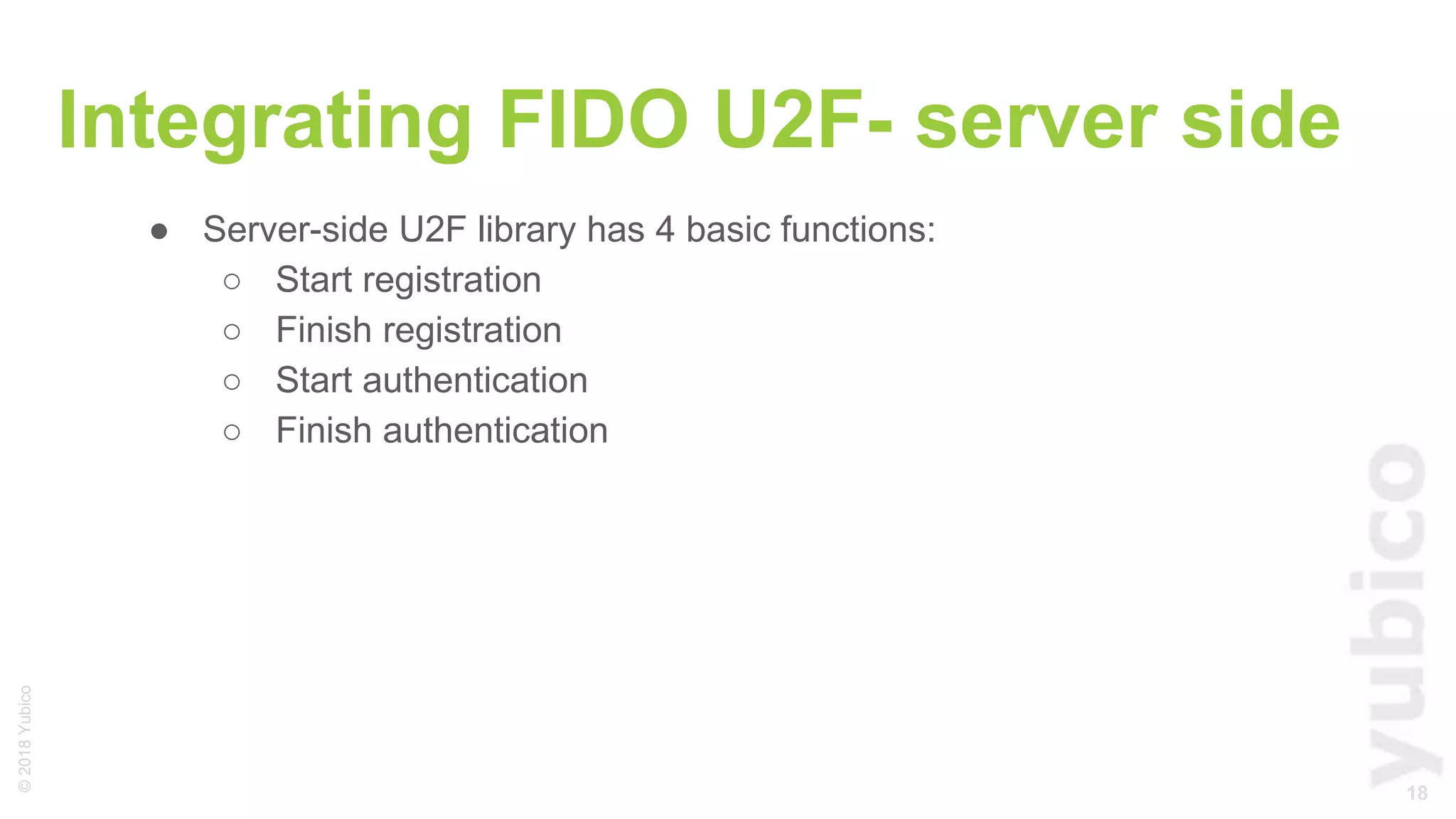 18
©2018Yubico
Integrating FIDO U2F- server side
● Server-side U2F library has 4 basic functions:
○ Start registration
○ Finish registration
○ Start authentication
○ Finish authentication
 