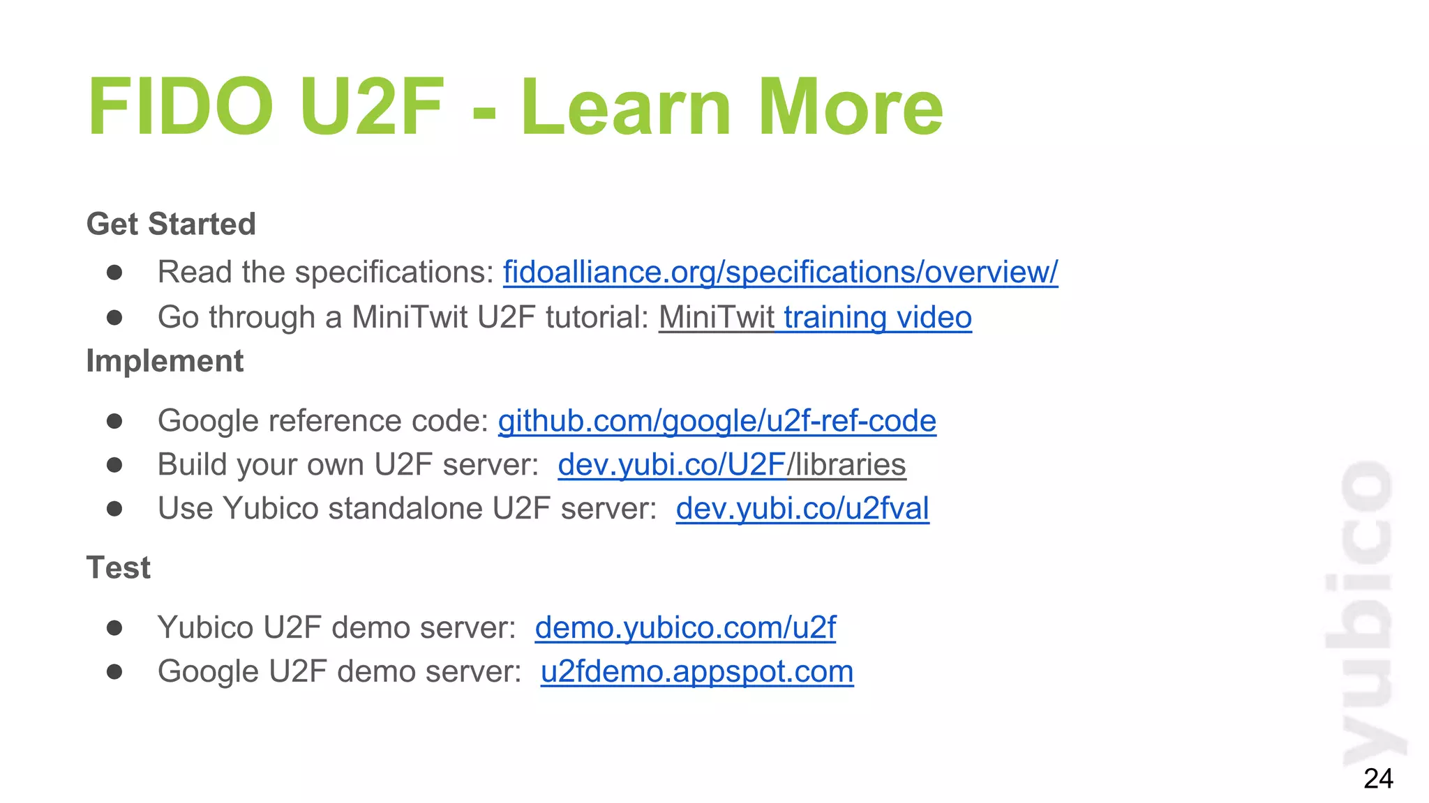 Get Started
● Read the specifications: fidoalliance.org/specifications/overview/
● Go through a MiniTwit U2F tutorial: MiniTwit training video
Implement
● Google reference code: github.com/google/u2f-ref-code
● Build your own U2F server: dev.yubi.co/U2F/libraries
● Use Yubico standalone U2F server: dev.yubi.co/u2fval
Test
● Yubico U2F demo server: demo.yubico.com/u2f
● Google U2F demo server: u2fdemo.appspot.com
FIDO U2F - Learn More
24
 