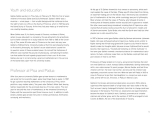 4 	5
Youth and education
Galileo Galilei was born in Pisa, Italy, on February 15, 1564, the first of seven
children of Vincenzo Galilei and Giulia Ammanati. Galileo’s father was a
musician — a lute player — from a noble background that conferred on him
the right to hold civic office in the Duchy of Florence, which in 1569 became
the Grand Duchy of Tuscany. At the time, Italy was made up of small territo-
ries ruled by hereditary dukes.
When Galileo was 10, his family moved to Florence, northeast of Rome,
where he was educated in a monastery. He was attracted to the priesthood,
but his father steered him to study medicine from 1581 to 1585 at the Univer-
sity of Pisa, some 40 miles west of Florence on the coast, and very near
Galileo’s childhood home. University studies at that time were based primarily
on Aristotle’s philosophy, but Galileo’s acute observations caused him
to question some of these accepted views. He noticed that hailstones of
different sizes reached the ground simultaneously, contradicting Aristotle’s
rule that bodies fall with speeds proportional to their size. At this time
Galileo also sat in on lectures by a practical mathematician in the service
of the Grand Duke, apart from his university studies.
Professor at Pisa and Padua
After four years at university Galileo gave private lessons in mathematics
and wrote his first scientific paper, about how things float on water. In 1587
he got a position teaching mathematics at the University of Pisa, which
paid him a very modest salary. Two years later Galileo’s father died, leaving
Galileo responsible for the promised dowries of his two sisters. The next
year he secured the chair of mathematics at the renowned University of
Padua, and the new position paid three times as much. In addition to math-
ematics, Galileo gave private instruction in military architecture, fortification,
surveying, and mechanics.
At the age of 31 Galileo showed his first interest in astronomy, while work-
ing to explain the cause of the tides. (Padua was 20 miles inland from Venice,
an important trading port on the Adriatic Sea.) Astronomy was considered
part of mathematics at the time, while cosmology was part of philosophy.
Most scholars still held the views of Ptolemy, who followed Aristotle in
thinking that all heavenly bodies revolve around Earth (a geocentric model).
But other views were being considered, including that of Copernicus, who
claimed that all bodies revolve around the Sun (a heliocentric model), and
of Danish astronomer Tycho Brahe, who held that Earth was fixed but other
planets are in orbit around the Sun.
In 1597 a German visitor gave Galileo a book by German astronomer Johannes
Kepler, who was enthusiastically pro-Copernicus. Galileo wrote a letter to
Kepler stating that he had long agreed with Copernicus but that he had not
dared to make his thoughts public because he was frightened that he would
become, like Copernicus, “mocked and hooted by an infinite multitude.” In
the same year Galileo invented a mechanical device for mathematical calcu-
lations. He had a craftsman make them, so that Galileo could sell them and
give classes on how to use them.
Professors at Padua tended not to marry, and prominent families there did
not view Galileo as a catch. Instead, Galileo established a lasting relationship
with a non-noble woman 14 years younger, Marina Gamba, and had three
children with her. He never married her, and she and the children lived
separately, around the corner from him. When he later left Padua in 1610 to
move to Florence, he put their two daughters in a convent as soon as pos-
sible, and he left his son, Vincenzo, in Padua in Marina’s care.
Galileo’s first known astronomical observation occurred in 1604, when a
supernova (the explosive death of a high mass star) was visible in the sky.
Such an event clearly challenged Aristotle’s claim that no change could ever
take place in the heavens. From then on, observation and experimentation
became the basis for Galileo’s work. Galileo’s prominence as a mathe-
matician and scholar grew, and in the summer of 1605 he arranged to tutor
Cosimo de Medici, the son of the Grand Duke of Tuscany.
 
