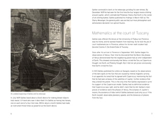 6 	7
In July 1609 Galileo heard about a Dutch device for making distant objects
look nearer. A friend who saw it described it to Galileo as having two lenses,
one on each end of a four-foot tube. Within about a month Galileo had made
an instrument three times as powerful as the Dutch device.
Galileo continued to work on his telescope, grinding his own lenses. By
December 1609 he had seen for the first time the four largest moons orbiting
around Jupiter, which contradicted Ptolemaic theory that Earth is the center
of all orbiting bodies. Galileo published his findings in March 1610 as The
Starry Messenger; the general public was excited, but most philosophers and
astronomers declared it an optical illusion.
Mathematics at the court of Tuscany
Galileo was offered life tenure at the University of Padua, but Florence
was his home, and he wanted freedom from teaching. So he took the job of
court mathematician in Florence, where his former math student had
become Cosimo II, the Grand Duke of Tuscany.
Soon after his arrival in Florence in September 1610, Galileo began his
observations of Venus. Over time he discovered that the Moon-like phases
of Venus demonstrated that the neighboring planet had an orbit independent
of Earth. This showed conclusively that Venus circled the Sun, as Copernicus
thought, not Earth, as Ptolemy thought. But it did not yet prove conclusively
that Earth circled the Sun.
In 1613 Galileo published his Letters on Sunspots, based on his observations
of the dark spots on the Sun that are caused by intense magnetic activity.
In an appendix he noted that he agreed with Copernicus, mentioning the fact
that he had seen eclipses of the satellites of Jupiter, further evidence that
they orbited the planet. This is the only time that Galileo expressed in print
his support of the Copernican model. Galileo had no definitive evidence
that Copernicus was right, and he didn’t claim that he did. Galileo’s main
pieces of evidence were the phases of Venus, the eclipses of Jupiter’s
moons, the existence of tides (which Galileo believed could only occur if the
Earth moved), observable planetary speeds, and the distances of planets
from the Sun.
An undated engraving of Galileo and his telescope
 