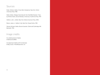 1514
Sources
Drake, Stillman. Galileo: A Very Short Introduction. New York: Oxford
University Press, 1980.
Galilei, Galileo. Dialogue Concerning the Two Chief World Systems. Trans.
by Stillman Drake. 2nd ed. Berkeley: University of California Press, 1967.
Heilbron, John L. Galileo. New York: Oxford University Press, 2005.
Reston, James, Jr. Galileo: A Life. New York: HarperCollins, 1994.
Sharratt, Michael. Galileo: Decisive Innovator. Oxford and Cambridge, MA:
Blackwell, 1994.
Image credits
An undated portrait of Galileo
© Bettmann/CORBIS
An engraving of Galileo with his telescope
© Mary Evans / PhotoResearchers, Inc
 
