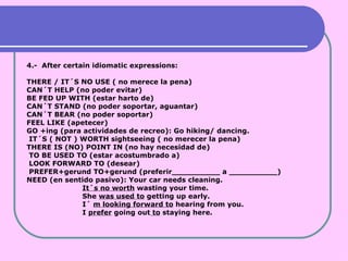4.-  After certain idiomatic expressions:  THERE / IT´S NO USE ( no merece la pena) CAN´T HELP (no poder evitar) BE FED UP WITH (estar harto de) CAN´T STAND (no poder soportar, aguantar) CAN´T BEAR (no poder soportar) FEEL LIKE (apetecer) GO +ing (para actividades de recreo): Go hiking/ dancing. IT´S ( NOT ) WORTH sightseeing ( no merecer la pena) THERE IS (NO) POINT IN (no hay necesidad de) TO BE USED TO (estar acostumbrado a) LOOK FORWARD TO (desear) PREFER+gerund TO+gerund (preferir__________ a __________) NEED (en sentido pasivo): Your car needs cleaning. It´s no worth  wasting your time. She  was used to  getting up early. I´  m looking forward to  hearing from you. I  prefer  going out  to  staying here. 