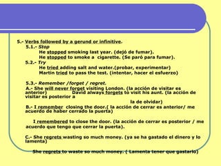 5.-  Verbs followed by a gerund or infinitive . 5.1.-  Stop He  stopped  smoking last year. (dejó de fumar). He  stopped  to smoke a  cigarette. (Se paró para fumar). 5.2.-  Try He  tried  adding salt and water.(probar, experimentar) Martin  tried  to pass the test.  (intentar, hacer el esfuerzo) 5.3.-  Remember /forget / regret. A.- She  will never forget  visiting London.  (la acción de visitar es anterior)  David always  forgets  to visit his aunt.  (la acción de visitar es posterior a la de olvidar) B.- I  remember   closing the door.( la acción de cerrar es anterior/ me acuerdo de haber cerrado la puerta) I  remembered  to close the door. (la acción de cerrar es posterior / me  acuerdo que tengo que cerrar la puerta). C.- She  regrets  wasting so much money. (ya se ha gastado el dinero y lo  lamenta)   She  regrets  to waste so much money. ( Lamenta tener que gastarlo) 