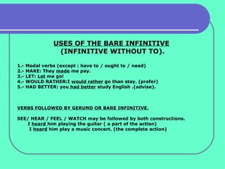USES OF THE BARE INFINITIVE   (INFINITIVE WITHOUT TO). 1.- Modal verbs (except : have to / ought to / need) 2.- MAKE: They  made  me pay. 3.- LET:  Let  me go! 4.- WOULD RATHER:I  would rather  go than stay. (prefer) 5.- HAD BETTER: you  had better  study English .(advise). VERBS FOLLOWED BY GERUND OR BARE INFINITIVE. SEE/ HEAR / FEEL / WATCH may be followed by both constructions. I  heard  him playing the guitar ( a part of the action) I  heard  him play a music concert. (the complete action) 