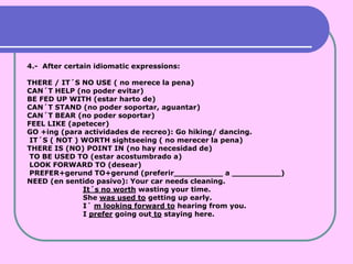4.- After certain idiomatic expressions:

THERE / IT´S NO USE ( no merece la pena)
CAN´T HELP (no poder evitar)
BE FED UP WITH (estar harto de)
CAN´T STAND (no poder soportar, aguantar)
CAN´T BEAR (no poder soportar)
FEEL LIKE (apetecer)
GO +ing (para actividades de recreo): Go hiking/ dancing.
 IT´S ( NOT ) WORTH sightseeing ( no merecer la pena)
THERE IS (NO) POINT IN (no hay necesidad de)
 TO BE USED TO (estar acostumbrado a)
 LOOK FORWARD TO (desear)
 PREFER+gerund TO+gerund (preferir__________ a __________)
NEED (en sentido pasivo): Your car needs cleaning.
              It´s no worth wasting your time.
              She was used to getting up early.
              I´ m looking forward to hearing from you.
              I prefer going out to staying here.
 
