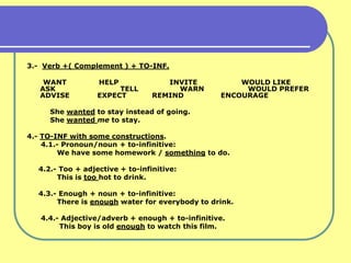 3.- Verb +( Complement ) + TO-INF.

    WANT          HELP              INVITE           WOULD LIKE
   ASK                 TELL           WARN            WOULD PREFER
   ADVISE         EXPECT         REMIND          ENCOURAGE

     She wanted to stay instead of going.
     She wanted me to stay.

4.- TO-INF with some constructions.
    4.1.- Pronoun/noun + to-infinitive:
        We have some homework / something to do.

  4.2.- Too + adjective + to-infinitive:
       This is too hot to drink.

  4.3.- Enough + noun + to-infinitive:
       There is enough water for everybody to drink.

   4.4.- Adjective/adverb + enough + to-infinitive.
        This boy is old enough to watch this film.
 