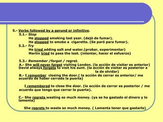 5.- Verbs followed by a gerund or infinitive.
    5.1.- Stop
          He stopped smoking last year. (dejó de fumar).
          He stopped to smoke a cigarette. (Se paró para fumar).
    5.2.- Try
          He tried adding salt and water.(probar, experimentar)
          Martin tried to pass the test. (intentar, hacer el esfuerzo)

   5.3.- Remember /forget / regret.
   A.- She will never forget visiting London. (la acción de visitar es anterior)
   David always forgets to visit his aunt. (la acción de visitar es posterior a
                                                la de olvidar)
   B.- I remember closing the door.( la acción de cerrar es anterior/ me
   acuerdo de haber cerrado la puerta)

      I remembered to close the door. (la acción de cerrar es posterior / me
   acuerdo que tengo que cerrar la puerta).

   C.- She regrets wasting so much money. (ya se ha gastado el dinero y lo
   lamenta)

      She regrets to waste so much money. ( Lamenta tener que gastarlo)
 