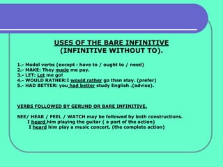 USES OF THE BARE INFINITIVE
                  (INFINITIVE WITHOUT TO).

1.-   Modal verbs (except : have to / ought to / need)
2.-   MAKE: They made me pay.
3.-   LET: Let me go!
4.-   WOULD RATHER:I would rather go than stay. (prefer)
5.-   HAD BETTER: you had better study English .(advise).



VERBS FOLLOWED BY GERUND OR BARE INFINITIVE.

SEE/ HEAR / FEEL / WATCH may be followed by both constructions.
   I heard him playing the guitar ( a part of the action)
    I heard him play a music concert. (the complete action)
 