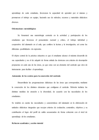 aprendizaje de cada estudiante, favorezcan la capacidad de aprender por sí mismos y
promuevan el trabajo en equipo, haciendo uso de métodos, recursos y materiales didácticos
diversos.
Orientaciones metodológicas
Se fomentará una metodología centrada en la actividad y participación de los
estudiantes que favorezca el pensamiento racional y crítico, el trabajo individual y
cooperativo del alumnado en el aula, que conlleve la lectura y la investigación, así como las
diferentes posibilidades de expresión.
El objeto central de la práctica educativa es que el estudiante alcance el máximo desarrollo de
sus capacidades y no el de adquirir de forma aislada las destrezas con criterios de desempeño
propuestas en cada una de las áreas, ya que estas son un elemento del currículo que sirve de
instrumento para facilitar el aprendizaje.
Autonomía de los centros para la concreción del currículo
Desarrollarán las programaciones didácticas de las áreas que correspondan, mediante
la concreción de los distintos elementos que configuran el currículo. Deberán incluirse las
distintas medidas de atención a la diversidad, de acuerdo con las necesidades de los
estudiantes.
Se tendrán en cuenta las necesidades y características del alumnado en la elaboración de
unidades didácticas integradas que recojan criterios de evaluación, contenidos, objetivos y su
contribución al logro del perfil de salida secuenciadas de forma coherente con el nivel de
aprendizaje de los estudiantes.
Refuerzo académico y acción tutorial
 