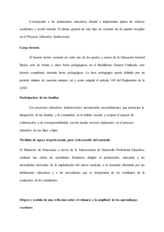 Corresponde a las instituciones educativas diseñar e implementar planes de refuerzo
académico y acción tutorial. El diseño general de este tipo de acciones ha de quedar recogido
en el Proyecto Educativo Institucional.
Carga horaria
El horario lectivo semanal de cada uno de los grados y cursos de la Educación General
Básica será de treinta y cinco horas pedagógicas; en el Bachillerato General Unificado, este
horario completará cuarenta horas pedagógicas. La hora pedagógica queda definida por un
periodo mínimo de cuarenta minutos, tal y como estipula el artículo 149 del Reglamento de la
LOEI.
Participación de las familias
Los proyectos educativos institucionales incorporarán procedimientos que potencien la
integración de las familias y la comunidad en el ámbito escolar y ocupen el espacio de
colaboración y de corresponsabilidad con los demás sectores implicados en el proceso
educativo de sus hijos e hijas.
Medidas de apoyo al profesorado para el desarrollo del currículo
El Ministerio de Educación, a través de la Subsecretaría de Desarrollo Profesional Educativo,
realizará una oferta de actividades formativas dirigida al profesorado, adecuada a las
necesidades derivadas de la implantación del nuevo currículo, a la demanda efectuada por las
instituciones educativas y a las necesidades que se desprendan de los resultados de la
evaluación de los estudiantes.
Origen y sentido de una reflexión sobre el volumen y la amplitud de los aprendizajes
escolares
 
