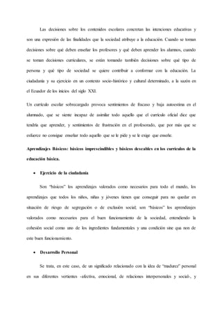 Las decisiones sobre los contenidos escolares concretan las intenciones educativas y
son una expresión de las finalidades que la sociedad atribuye a la educación. Cuando se toman
decisiones sobre qué deben enseñar los profesores y qué deben aprender los alumnos, cuando
se toman decisiones curriculares, se están tomando también decisiones sobre qué tipo de
persona y qué tipo de sociedad se quiere contribuir a conformar con la educación. La
ciudadanía y su ejercicio en un contexto socio-histórico y cultural determinado, a la sazón en
el Ecuador de los inicios del siglo XXI.
Un currículo escolar sobrecargado provoca sentimientos de fracaso y baja autoestima en el
alumnado, que se siente incapaz de asimilar todo aquello que el currículo oficial dice que
tendría que aprender, y sentimientos de frustración en el profesorado, que por más que se
esfuerce no consigue enseñar todo aquello que se le pide y se le exige que enseñe.
Aprendizajes Básicos: básicos imprescindibles y básicos deseables en los currículos de la
educación básica.
 Ejercicio de la ciudadanía
Son “básicos” los aprendizajes valorados como necesarios para todo el mundo, los
aprendizajes que todos los niños, niñas y jóvenes tienen que conseguir para no quedar en
situación de riesgo de segregación o de exclusión social; son “básicos” los aprendizajes
valorados como necesarios para el buen funcionamiento de la sociedad, entendiendo la
cohesión social como uno de los ingredientes fundamentales y una condición sine qua non de
este buen funcionamiento.
 Desarrollo Personal
Se trata, en este caso, de un significado relacionado con la idea de “madurez” personal
en sus diferentes vertientes -afectiva, emocional, de relaciones interpersonales y social-, y
 