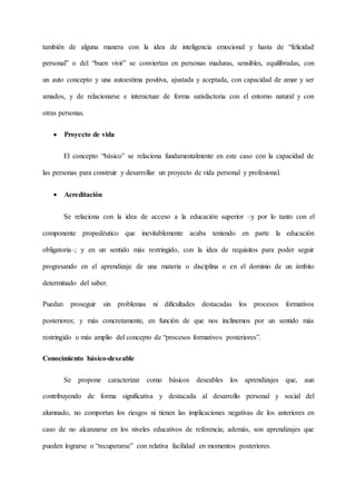 también de alguna manera con la idea de inteligencia emocional y hasta de “felicidad
personal” o del “buen vivir” se conviertan en personas maduras, sensibles, equilibradas, con
un auto concepto y una autoestima positiva, ajustada y aceptada, con capacidad de amar y ser
amados, y de relacionarse e interactuar de forma satisfactoria con el entorno natural y con
otras personas.
 Proyecto de vida
El concepto “básico” se relaciona fundamentalmente en este caso con la capacidad de
las personas para construir y desarrollar un proyecto de vida personal y profesional.
 Acreditación
Se relaciona con la idea de acceso a la educación superior –y por lo tanto con el
componente propedéutico que inevitablemente acaba teniendo en parte la educación
obligatoria–; y en un sentido más restringido, con la idea de requisitos para poder seguir
progresando en el aprendizaje de una materia o disciplina o en el dominio de un ámbito
determinado del saber.
Puedan proseguir sin problemas ni dificultades destacadas los procesos formativos
posteriores; y más concretamente, en función de que nos inclinemos por un sentido más
restringido o más amplio del concepto de “procesos formativos posteriores”.
Conocimiento básico-deseable
Se propone caracterizar como básicos deseables los aprendizajes que, aun
contribuyendo de forma significativa y destacada al desarrollo personal y social del
alumnado, no comportan los riesgos ni tienen las implicaciones negativas de los anteriores en
caso de no alcanzarse en los niveles educativos de referencia; además, son aprendizajes que
pueden lograrse o “recuperarse” con relativa facilidad en momentos posteriores.
 