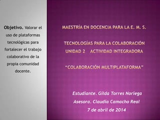Estudiante. Gilda Torres Noriega
Asesora. Claudia Camacho Real
7 de abril de 2014
Objetivo. Valorar el
uso de plataformas
tecnológicas para
fortalecer el trabajo
colaborativo de la
propia comunidad
docente.
 