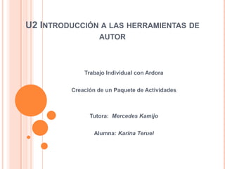 U2 INTRODUCCIÓN A LAS HERRAMIENTAS DE
AUTOR
Trabajo Individual con Ardora
Creación de un Paquete de Actividades
Tutora: Mercedes Kamijo
Alumna: Karina Teruel
 