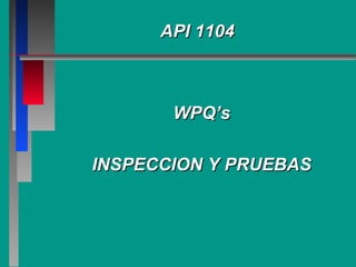 API 1104API 1104
WPQ’sWPQ’s
INSPECCION Y PRUEBASINSPECCION Y PRUEBAS
 