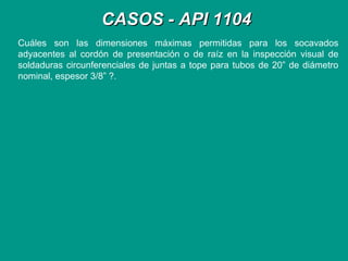 CASOS - API 1104CASOS - API 1104
Cuáles son las dimensiones máximas permitidas para los socavados
adyacentes al cordón de presentación o de raíz en la inspección visual de
soldaduras circunferenciales de juntas a tope para tubos de 20” de diámetro
nominal, espesor 3/8” ?.
 