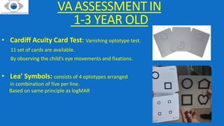VAASSESSMENTIN
1-3 YEAR OLD
• Cardiff Acuity Card Test: Vanishing optotype test.
11 set of cards are available.
By observing the child’s eye movements and fixations.
• Lea’ Symbols: consists of 4 optotypes arranged
in combination of five per line.
Based on same principle as logMAR
 
