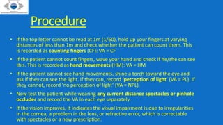 Procedure
• If the top letter cannot be read at 1m (1/60), hold up your fingers at varying
distances of less than 1m and check whether the patient can count them. This
is recorded as counting fingers (CF): VA = CF
• If the patient cannot count fingers, wave your hand and check if he/she can see
this. This is recorded as hand movements (HM): VA = HM
• If the patient cannot see hand movements, shine a torch toward the eye and
ask if they can see the light. If they can, record ‘perception of light’ (VA = PL). If
they cannot, record ‘no perception of light’ (VA = NPL).
• Now test the patient while wearing any current distance spectacles or pinhole
occluder and record the VA in each eye separately.
• If the vision improves, it indicates the visual impairment is due to irregularities
in the cornea, a problem in the lens, or refractive error, which is correctable
with spectacles or a new prescription.
 