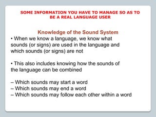 Knowledge of the Sound System
• When we know a language, we know what
sounds (or signs) are used in the language and
which sounds (or signs) are not
• This also includes knowing how the sounds of
the language can be combined
– Which sounds may start a word
– Which sounds may end a word
– Which sounds may follow each other within a word
SOME INFORMATION YOU HAVE TO MANAGE SO AS TO
BE A REAL LANGUAGE USER
 