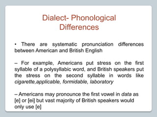Dialect- Phonological
Differences
• There are systematic pronunciation differences
between American and British English
– For example, Americans put stress on the first
syllable of a polysyllabic word, and British speakers put
the stress on the second syllable in words like
cigarette,applicable, formidable, laboratory
– Americans may pronounce the first vowel in data as
[e] or [ei] but vast majority of British speakers would
only use [e]
 
