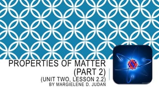 PROPERTIES OF MATTER
(PART 2)
(UNIT TWO, LESSON 2.2)
BY MARGIELENE D. JUDAN
 