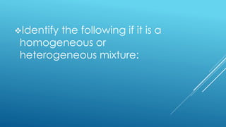 Identify the following if it is a
homogeneous or
heterogeneous mixture:
 
