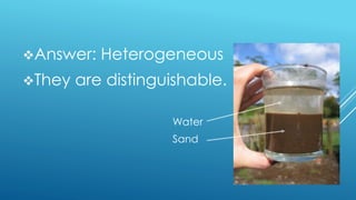 Answer: Heterogeneous
They are distinguishable.
Water
Sand
 