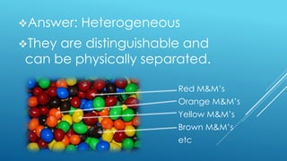 Answer: Heterogeneous
They are distinguishable and
can be physically separated.
Red M&M’s
Orange M&M’s
Yellow M&M’s
Brown M&M’s
etc
 