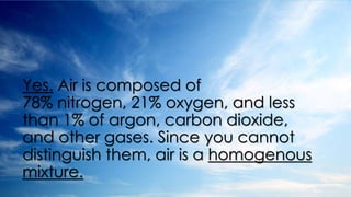Yes. Air is composed of
78% nitrogen, 21% oxygen, and less
than 1% of argon, carbon dioxide,
and other gases. Since you cannot
distinguish them, air is a homogenous
mixture.
 