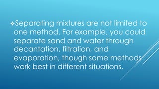Separating mixtures are not limited to
one method. For example, you could
separate sand and water through
decantation, filtration, and
evaporation, though some methods
work best in different situations.
 