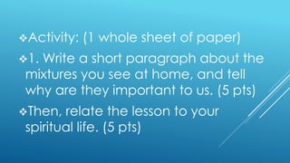 Activity: (1 whole sheet of paper)
1. Write a short paragraph about the
mixtures you see at home, and tell
why are they important to us. (5 pts)
Then, relate the lesson to your
spiritual life. (5 pts)
 