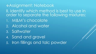 Assignment: Notebook
II. Identify which method is best to use in
order to separate the following mixtures:
1. M&M’s chocolate
2. Alcohol and water
3. Saltwater
4. Sand and gravel
5. Iron fillings and talc powder
 