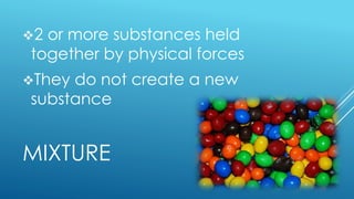MIXTURE
2 or more substances held
together by physical forces
They do not create a new
substance
 