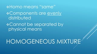 HOMOGENEOUS MIXTURE
Homo means “same”
Components are evenly
distributed
Cannot be separated by
physical means
 