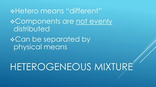 HETEROGENEOUS MIXTURE
Hetero means “different”
Components are not evenly
distributed
Can be separated by
physical means
 