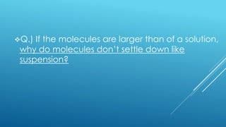 Q.) If the molecules are larger than of a solution,
why do molecules don’t settle down like
suspension?
 