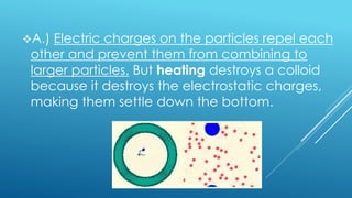 A.) Electric charges on the particles repel each
other and prevent them from combining to
larger particles. But heating destroys a colloid
because it destroys the electrostatic charges,
making them settle down the bottom.
 